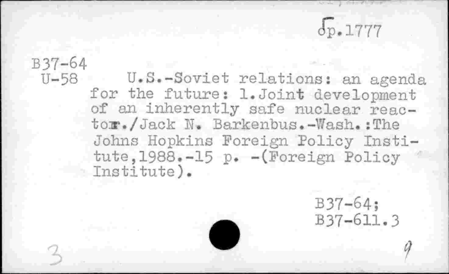 ﻿Jp.1777
B37-64
U-58 U.S.-Soviet relations: an agenda for the future: 1.Joint development of an inherently safe nuclear reac-tonr./Jack N. Barkenbus.-Wash. :The Johns Hopkins Foreign Policy Institute, 1988. -15 p. -(Foreign Policy Institute).
B37-64;
B37-611.3
9